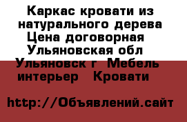 Каркас кровати из натурального дерева Цена договорная - Ульяновская обл., Ульяновск г. Мебель, интерьер » Кровати   